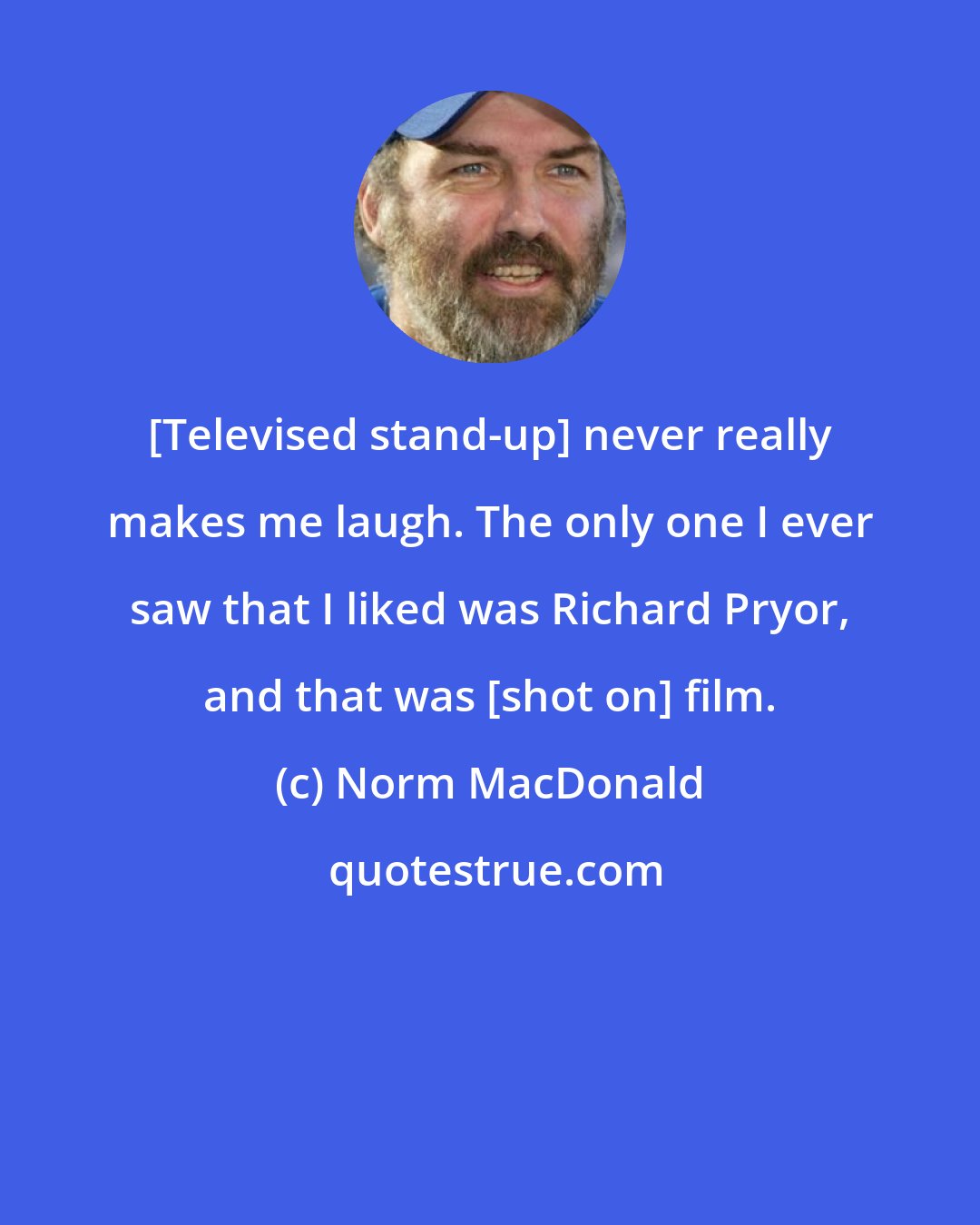 Norm MacDonald: [Televised stand-up] never really makes me laugh. The only one I ever saw that I liked was Richard Pryor, and that was [shot on] film.