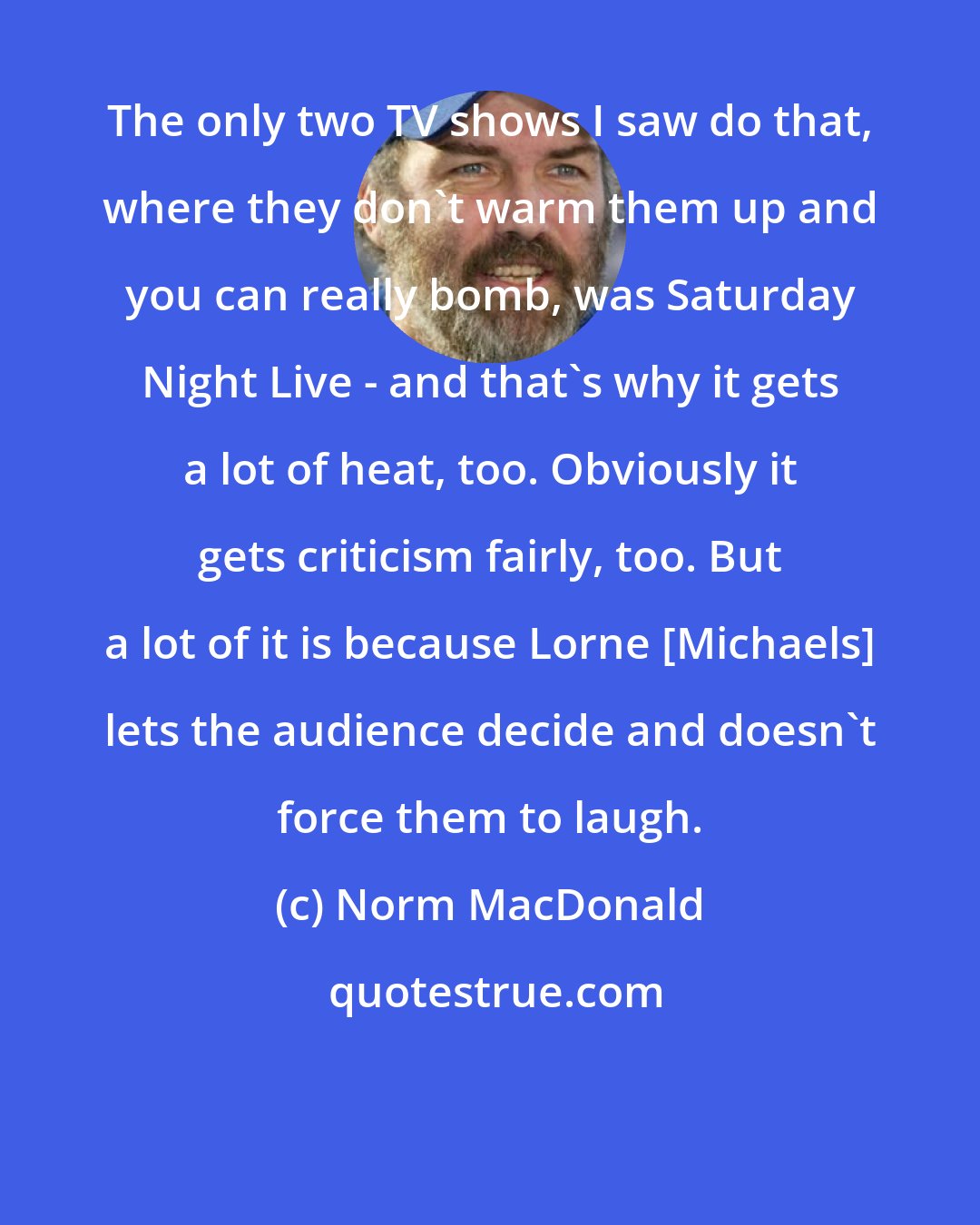 Norm MacDonald: The only two TV shows I saw do that, where they don't warm them up and you can really bomb, was Saturday Night Live - and that's why it gets a lot of heat, too. Obviously it gets criticism fairly, too. But a lot of it is because Lorne [Michaels] lets the audience decide and doesn't force them to laugh.