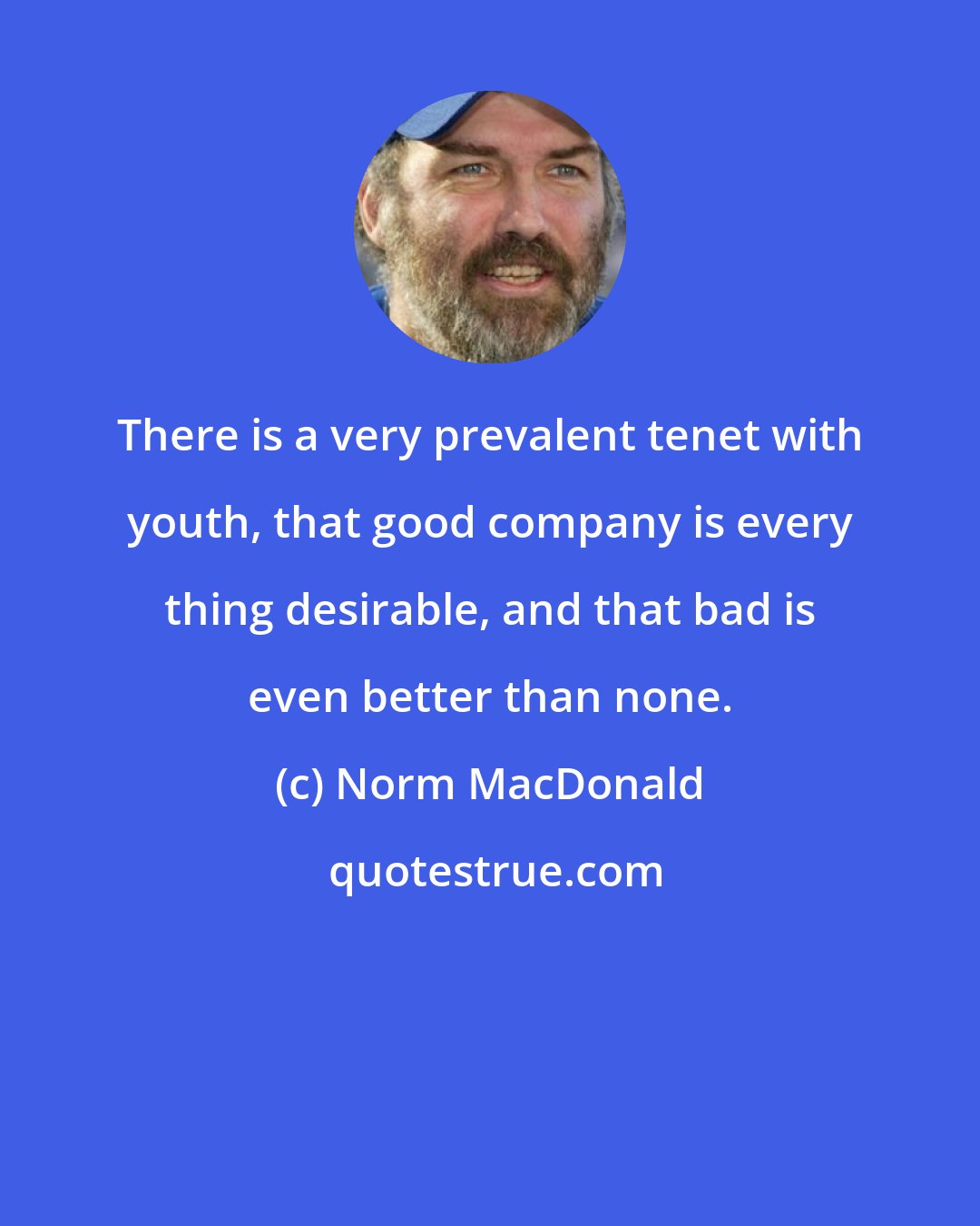 Norm MacDonald: There is a very prevalent tenet with youth, that good company is every thing desirable, and that bad is even better than none.