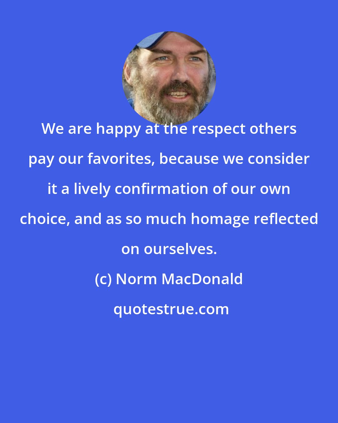 Norm MacDonald: We are happy at the respect others pay our favorites, because we consider it a lively confirmation of our own choice, and as so much homage reflected on ourselves.