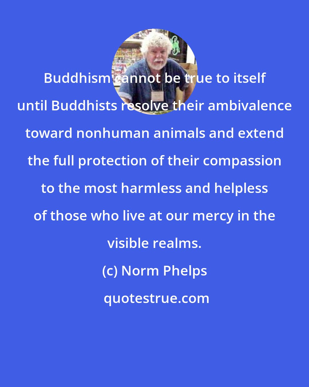 Norm Phelps: Buddhism cannot be true to itself until Buddhists resolve their ambivalence toward nonhuman animals and extend the full protection of their compassion to the most harmless and helpless of those who live at our mercy in the visible realms.