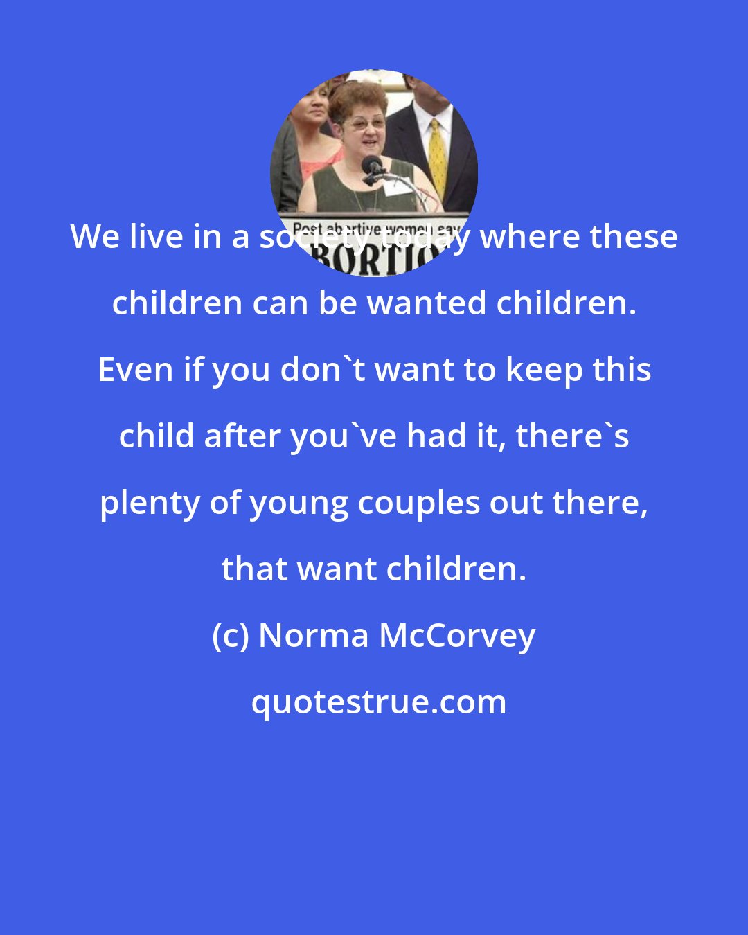 Norma McCorvey: We live in a society today where these children can be wanted children. Even if you don't want to keep this child after you've had it, there's plenty of young couples out there, that want children.