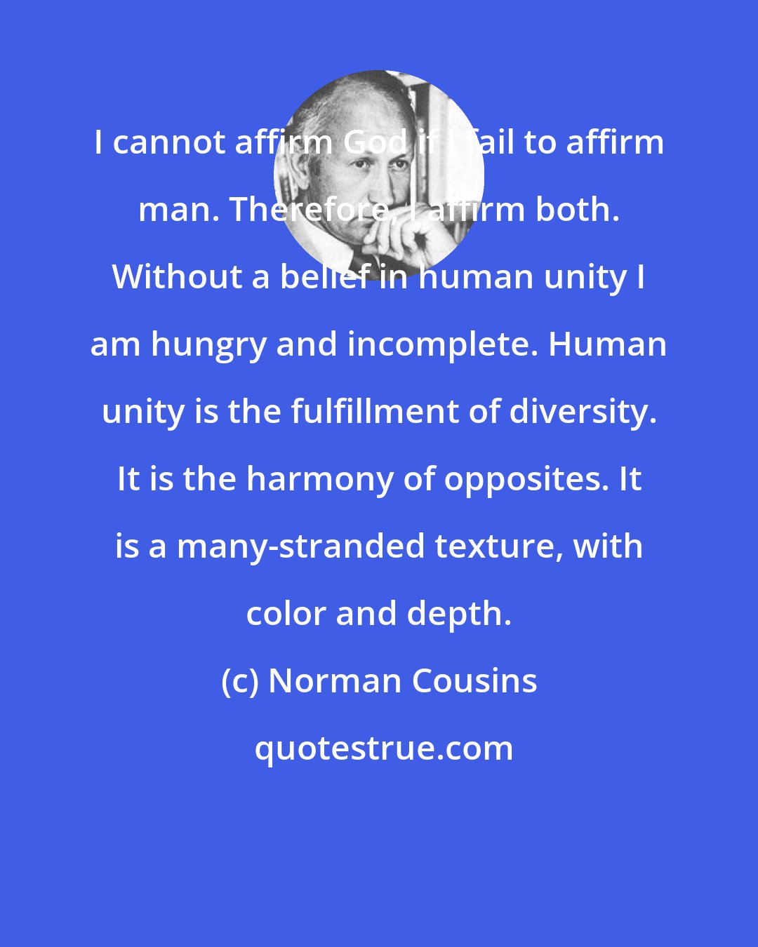 Norman Cousins: I cannot affirm God if I fail to affirm man. Therefore, I affirm both. Without a belief in human unity I am hungry and incomplete. Human unity is the fulfillment of diversity. It is the harmony of opposites. It is a many-stranded texture, with color and depth.