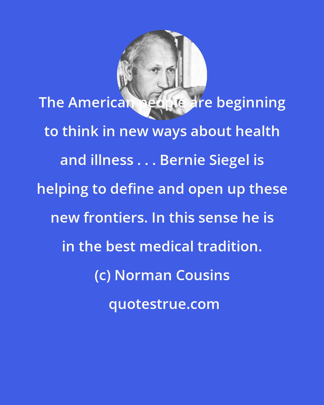 Norman Cousins: The American people are beginning to think in new ways about health and illness . . . Bernie Siegel is helping to define and open up these new frontiers. In this sense he is in the best medical tradition.