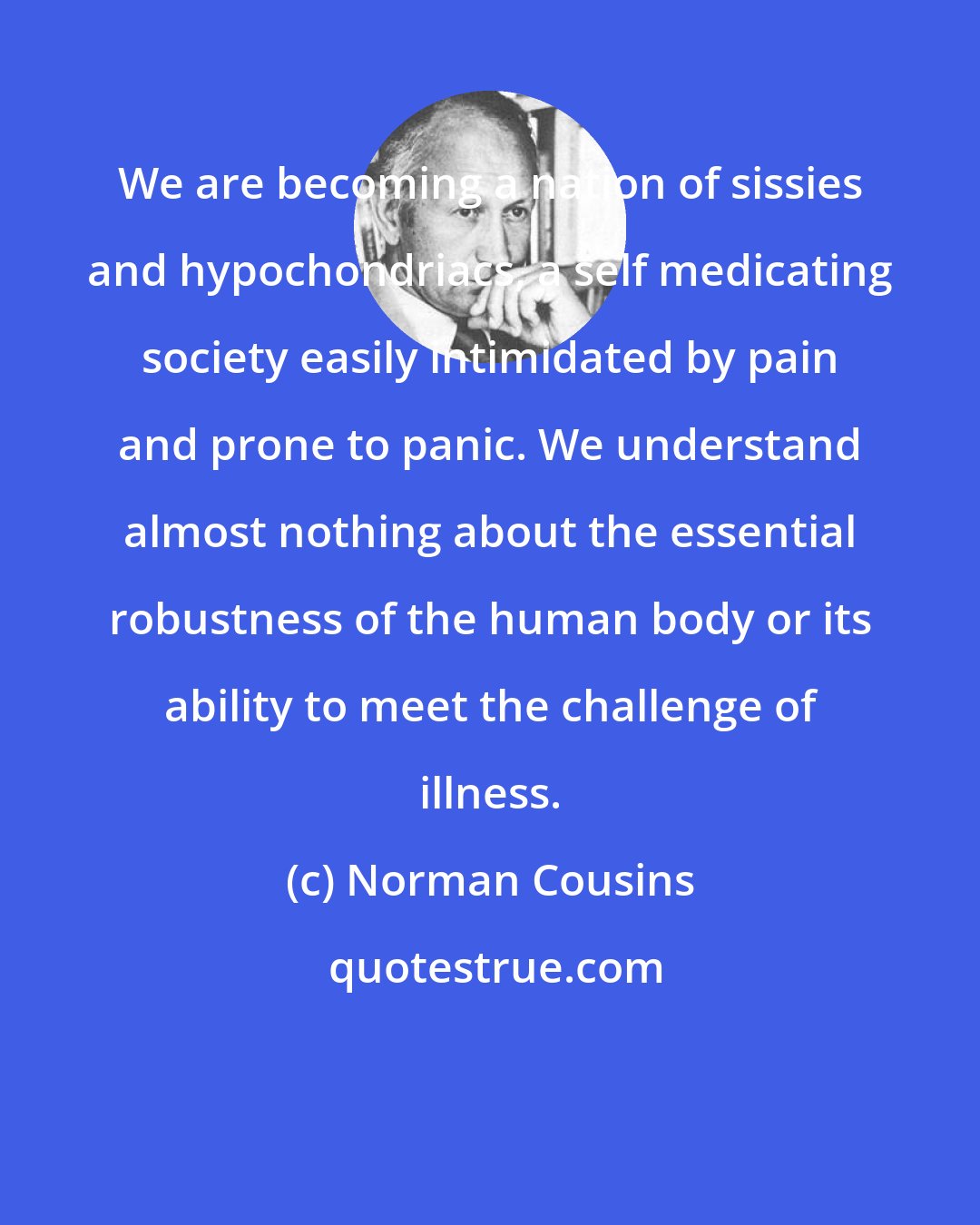 Norman Cousins: We are becoming a nation of sissies and hypochondriacs, a self medicating society easily intimidated by pain and prone to panic. We understand almost nothing about the essential robustness of the human body or its ability to meet the challenge of illness.