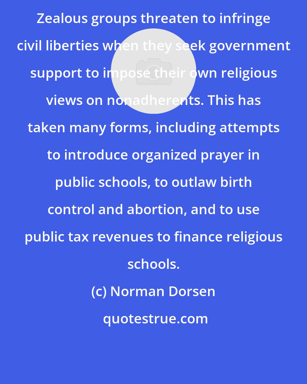 Norman Dorsen: Zealous groups threaten to infringe civil liberties when they seek government support to impose their own religious views on nonadherents. This has taken many forms, including attempts to introduce organized prayer in public schools, to outlaw birth control and abortion, and to use public tax revenues to finance religious schools.