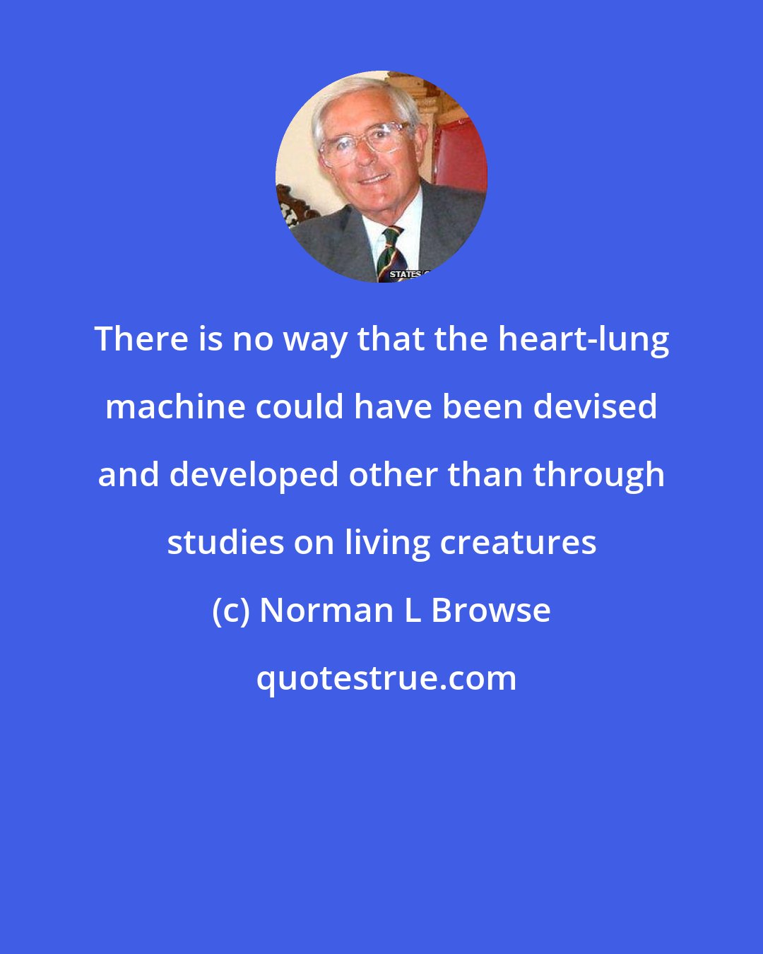 Norman L Browse: There is no way that the heart-lung machine could have been devised and developed other than through studies on living creatures