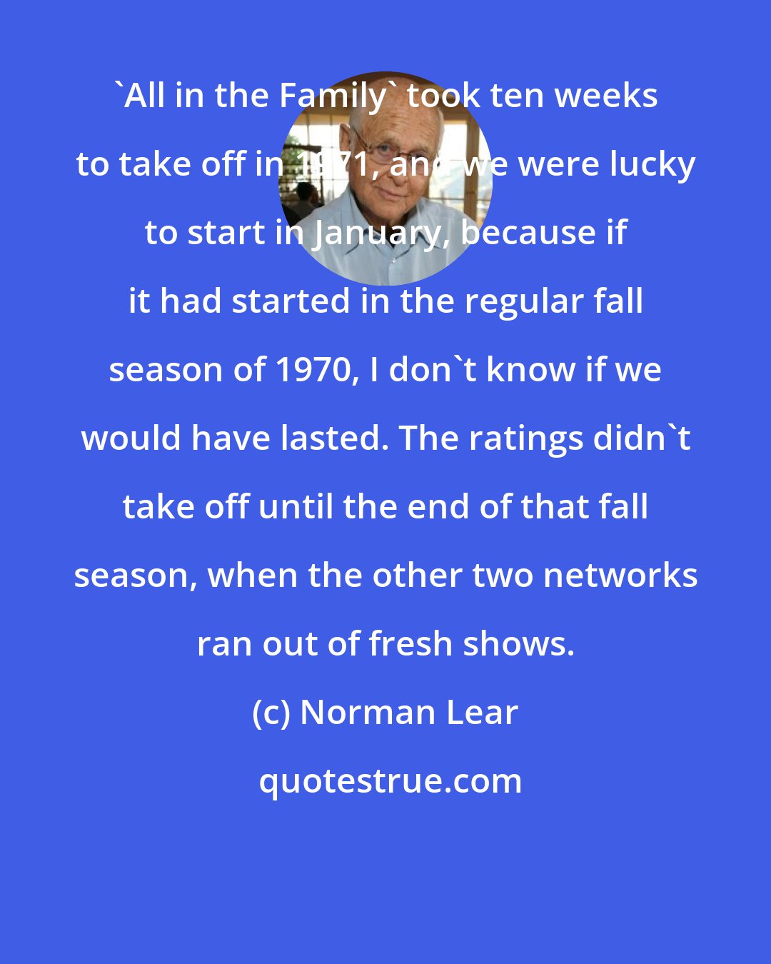 Norman Lear: 'All in the Family' took ten weeks to take off in 1971, and we were lucky to start in January, because if it had started in the regular fall season of 1970, I don't know if we would have lasted. The ratings didn't take off until the end of that fall season, when the other two networks ran out of fresh shows.