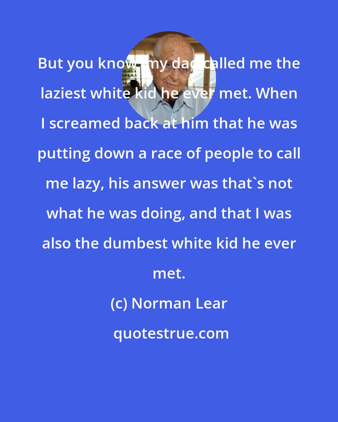 Norman Lear: But you know, my dad called me the laziest white kid he ever met. When I screamed back at him that he was putting down a race of people to call me lazy, his answer was that's not what he was doing, and that I was also the dumbest white kid he ever met.