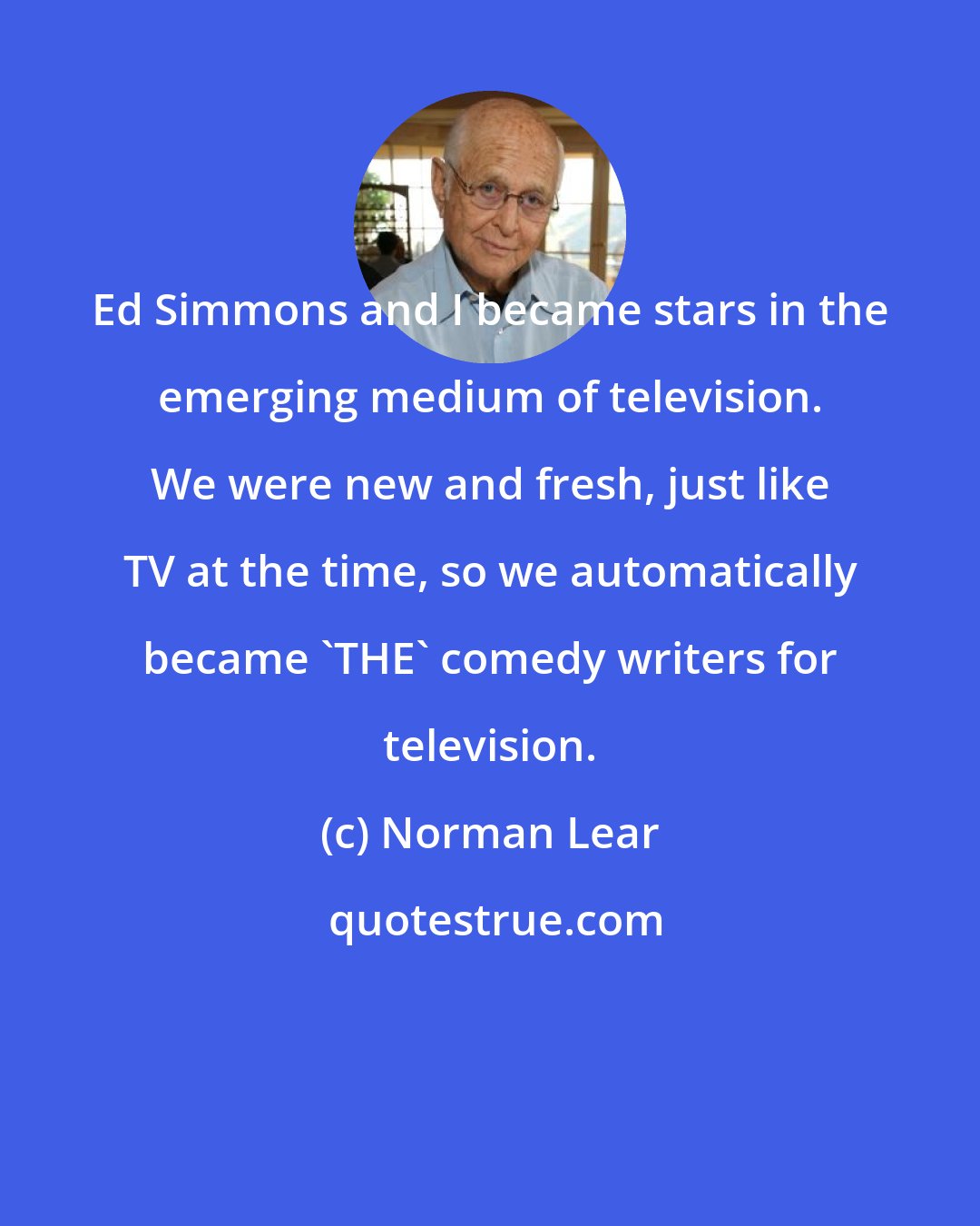 Norman Lear: Ed Simmons and I became stars in the emerging medium of television. We were new and fresh, just like TV at the time, so we automatically became 'THE' comedy writers for television.