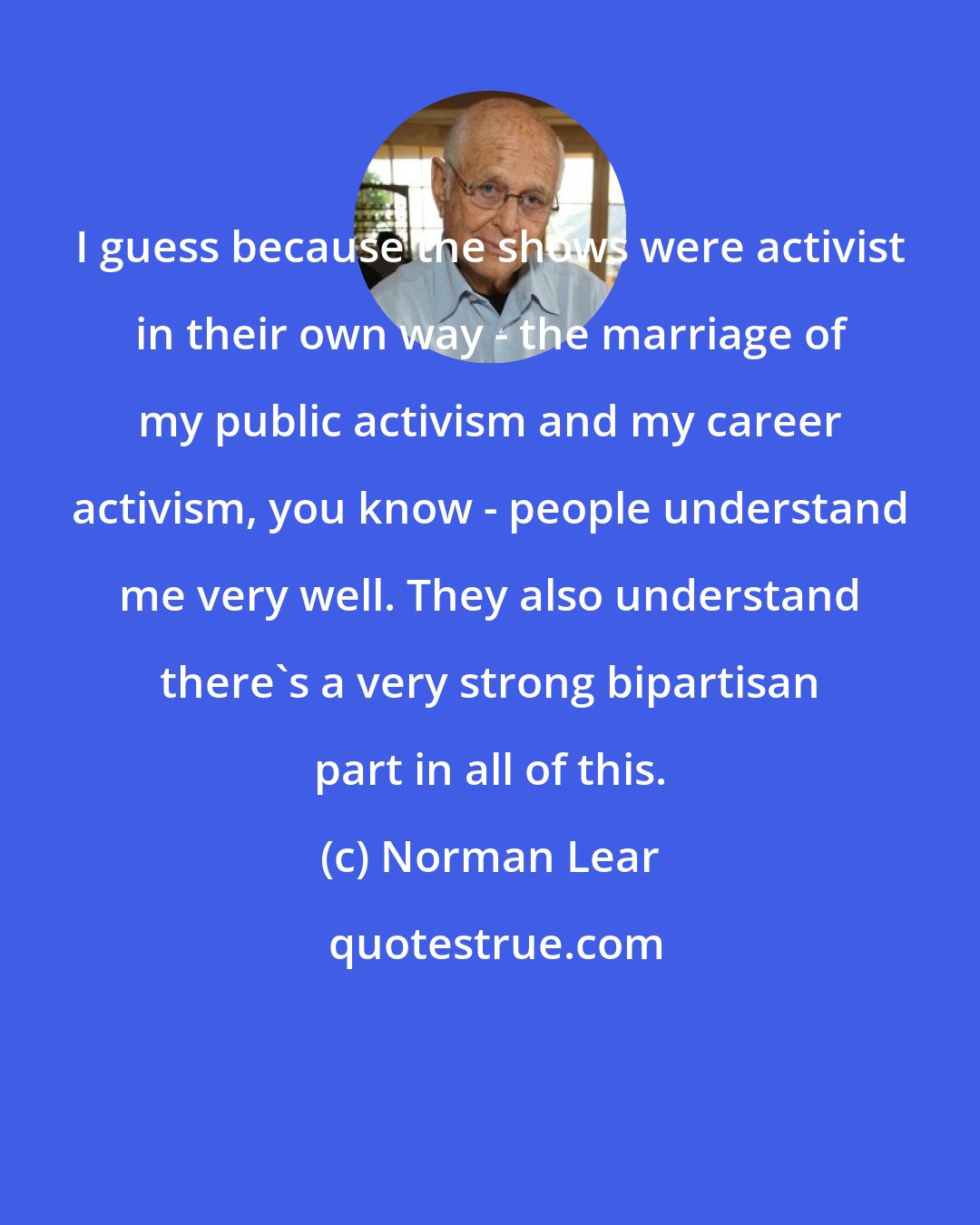 Norman Lear: I guess because the shows were activist in their own way - the marriage of my public activism and my career activism, you know - people understand me very well. They also understand there's a very strong bipartisan part in all of this.