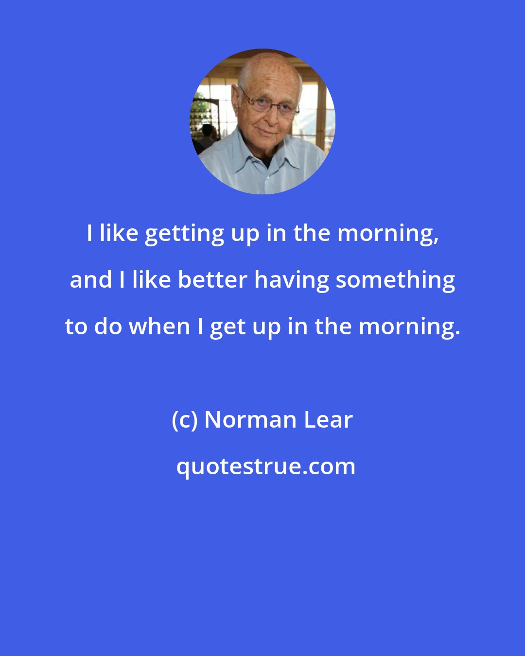 Norman Lear: I like getting up in the morning, and I like better having something to do when I get up in the morning.