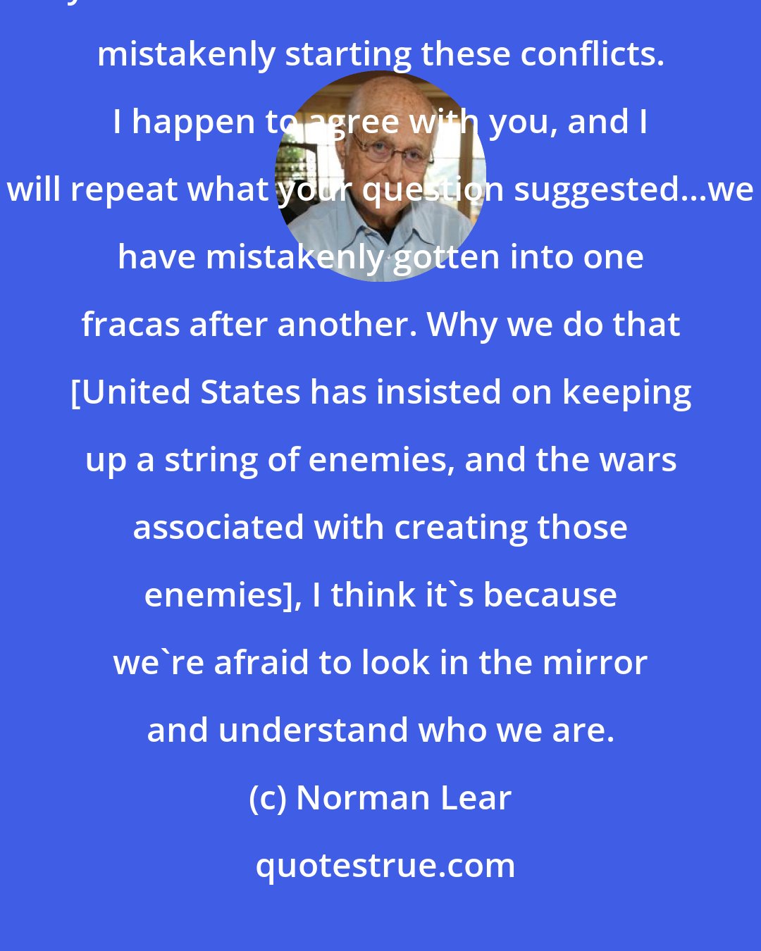 Norman Lear: In one question you are expressing a world of opinion. Because it is you who thinks that America has been mistakenly starting these conflicts. I happen to agree with you, and I will repeat what your question suggested...we have mistakenly gotten into one fracas after another. Why we do that [United States has insisted on keeping up a string of enemies, and the wars associated with creating those enemies], I think it's because we're afraid to look in the mirror and understand who we are.