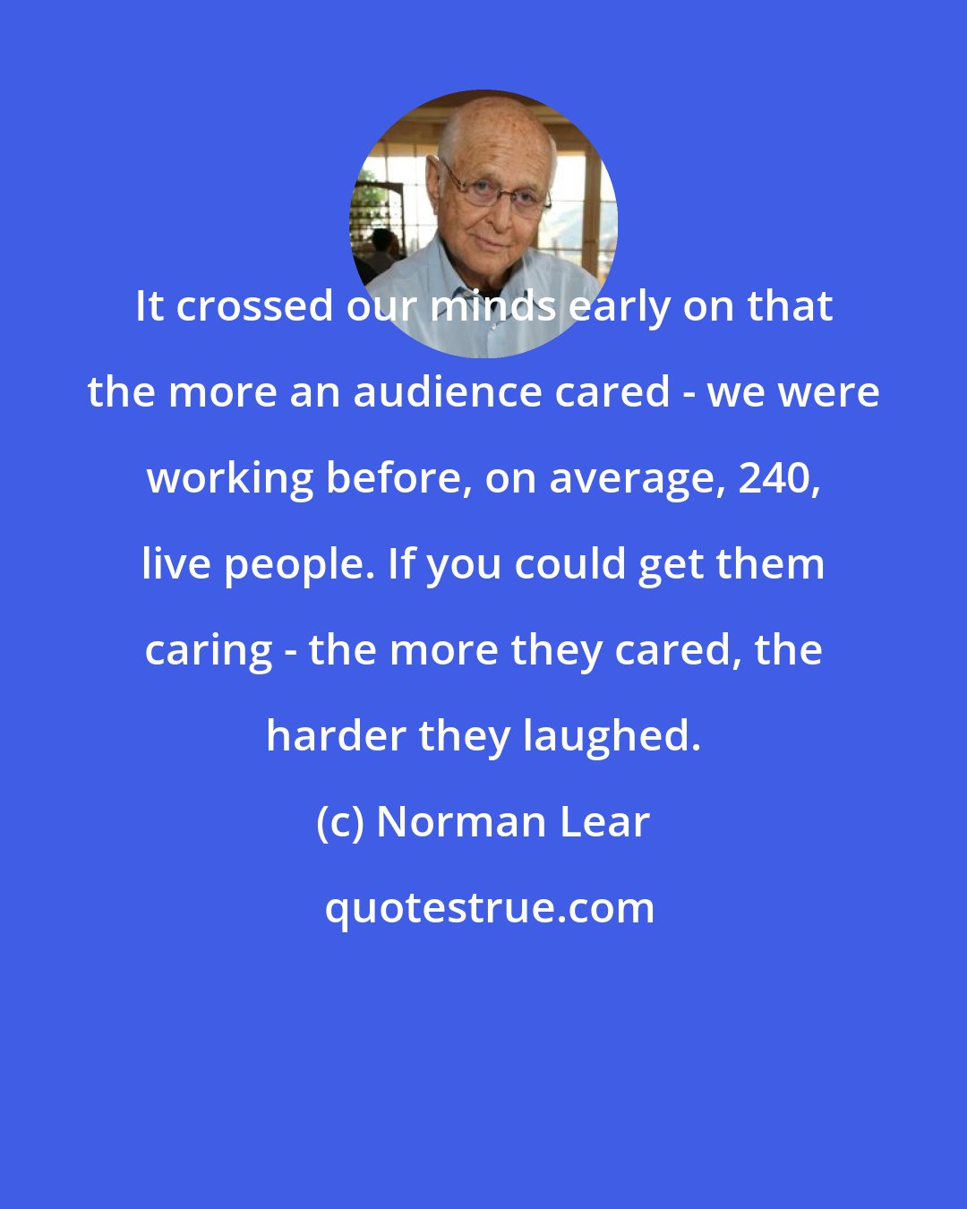 Norman Lear: It crossed our minds early on that the more an audience cared - we were working before, on average, 240, live people. If you could get them caring - the more they cared, the harder they laughed.