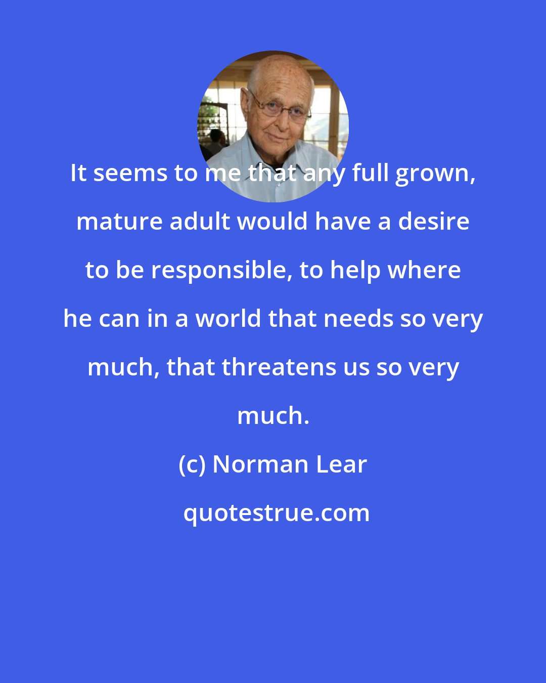 Norman Lear: It seems to me that any full grown, mature adult would have a desire to be responsible, to help where he can in a world that needs so very much, that threatens us so very much.