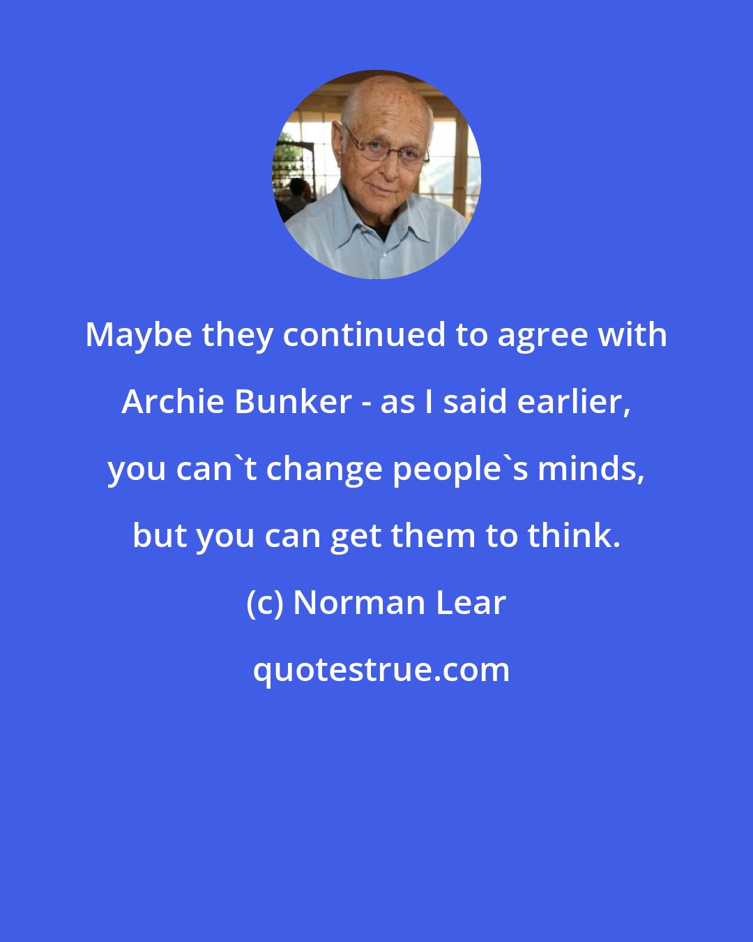 Norman Lear: Maybe they continued to agree with Archie Bunker - as I said earlier, you can't change people's minds, but you can get them to think.