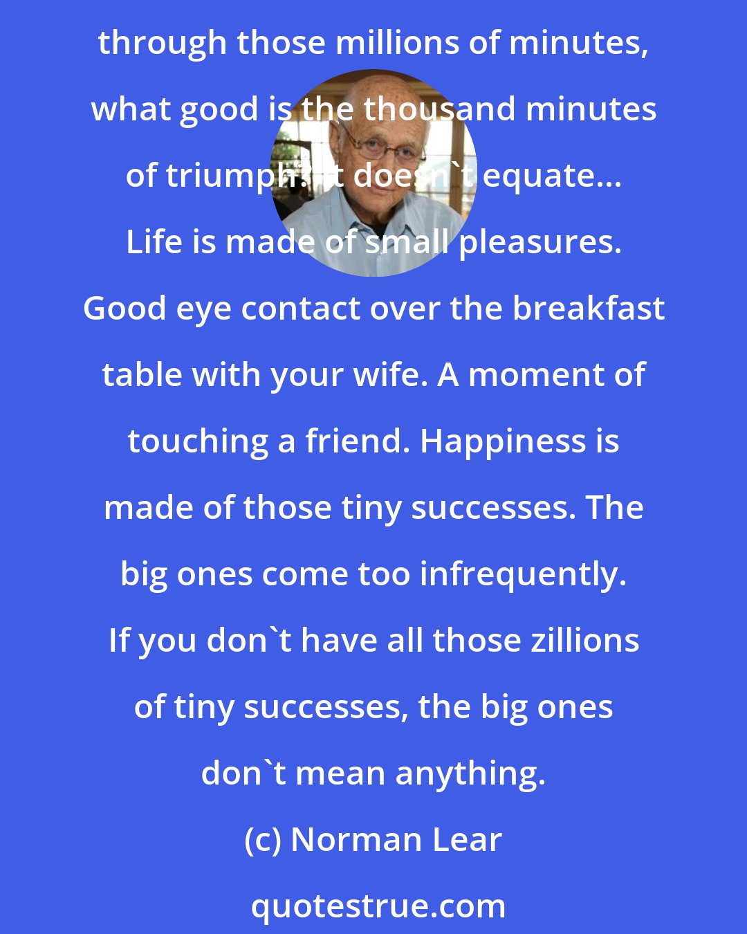 Norman Lear: Success is how you collect your minutes. You spend millions of minutes to reach one triumph, one moment, then you spend maybe a thousand minutes enjoying it. If you were unhappy through those millions of minutes, what good is the thousand minutes of triumph? It doesn't equate... Life is made of small pleasures. Good eye contact over the breakfast table with your wife. A moment of touching a friend. Happiness is made of those tiny successes. The big ones come too infrequently. If you don't have all those zillions of tiny successes, the big ones don't mean anything.