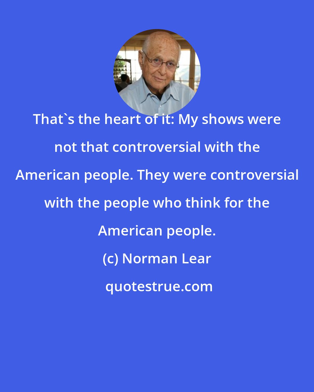 Norman Lear: That's the heart of it: My shows were not that controversial with the American people. They were controversial with the people who think for the American people.