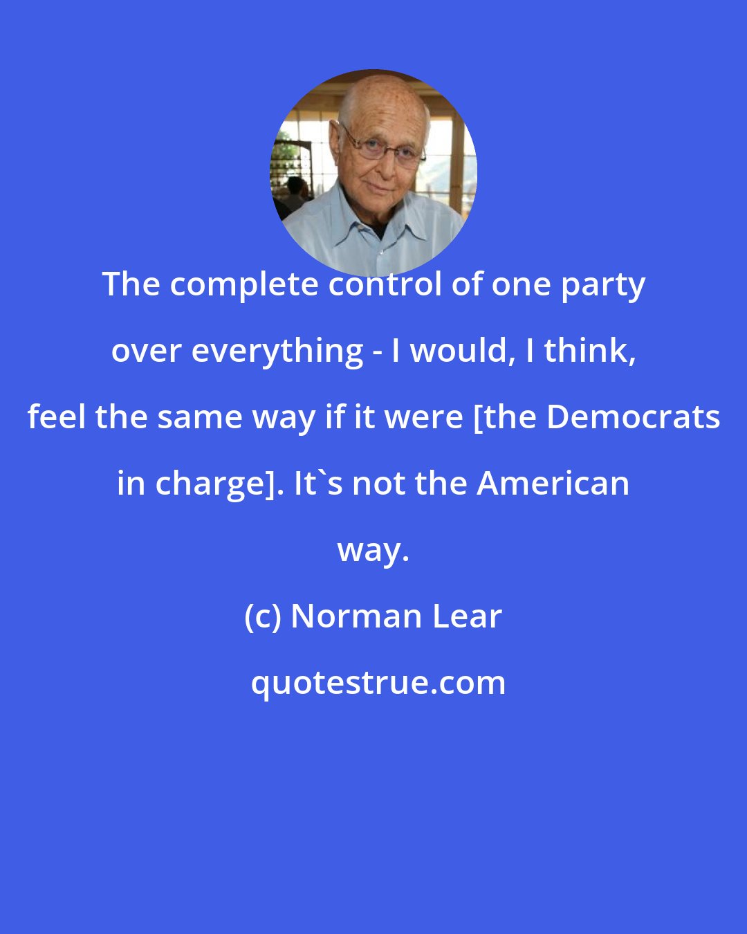 Norman Lear: The complete control of one party over everything - I would, I think, feel the same way if it were [the Democrats in charge]. It's not the American way.