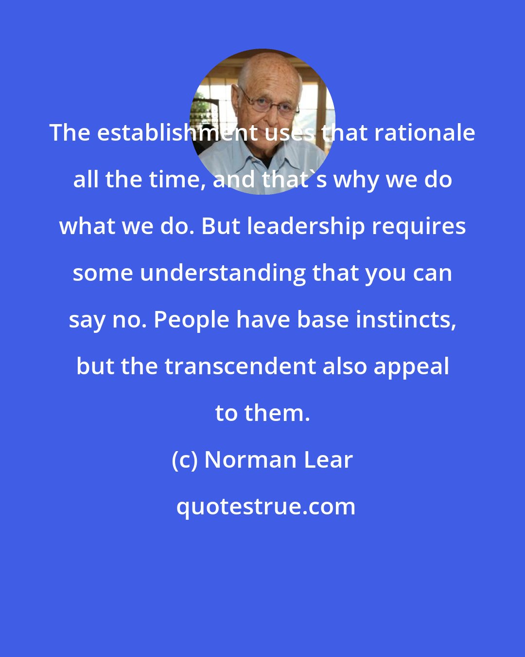 Norman Lear: The establishment uses that rationale all the time, and that's why we do what we do. But leadership requires some understanding that you can say no. People have base instincts, but the transcendent also appeal to them.