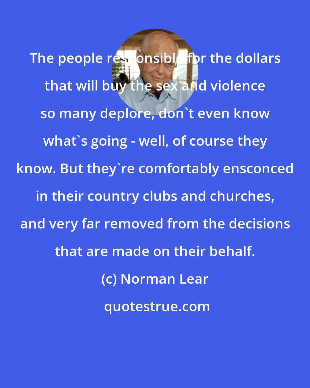 Norman Lear: The people responsible for the dollars that will buy the sex and violence so many deplore, don't even know what's going - well, of course they know. But they're comfortably ensconced in their country clubs and churches, and very far removed from the decisions that are made on their behalf.