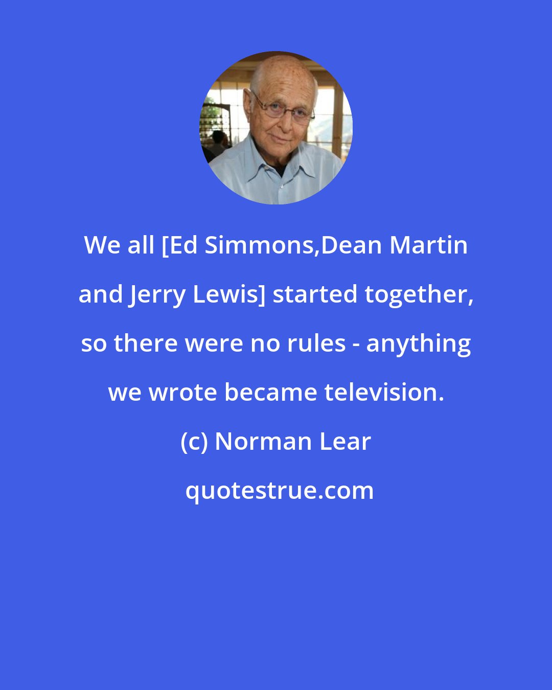 Norman Lear: We all [Ed Simmons,Dean Martin and Jerry Lewis] started together, so there were no rules - anything we wrote became television.