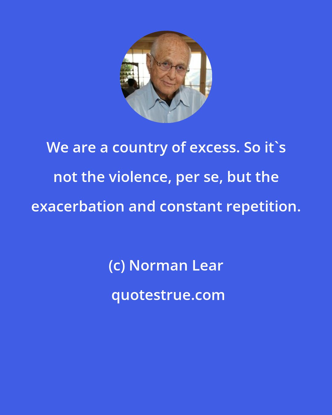 Norman Lear: We are a country of excess. So it's not the violence, per se, but the exacerbation and constant repetition.