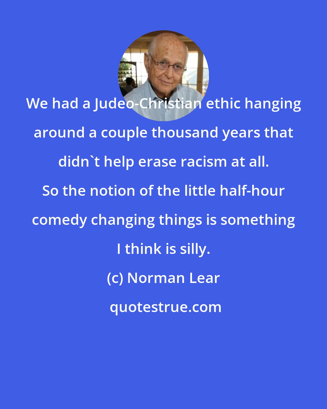 Norman Lear: We had a Judeo-Christian ethic hanging around a couple thousand years that didn't help erase racism at all. So the notion of the little half-hour comedy changing things is something I think is silly.