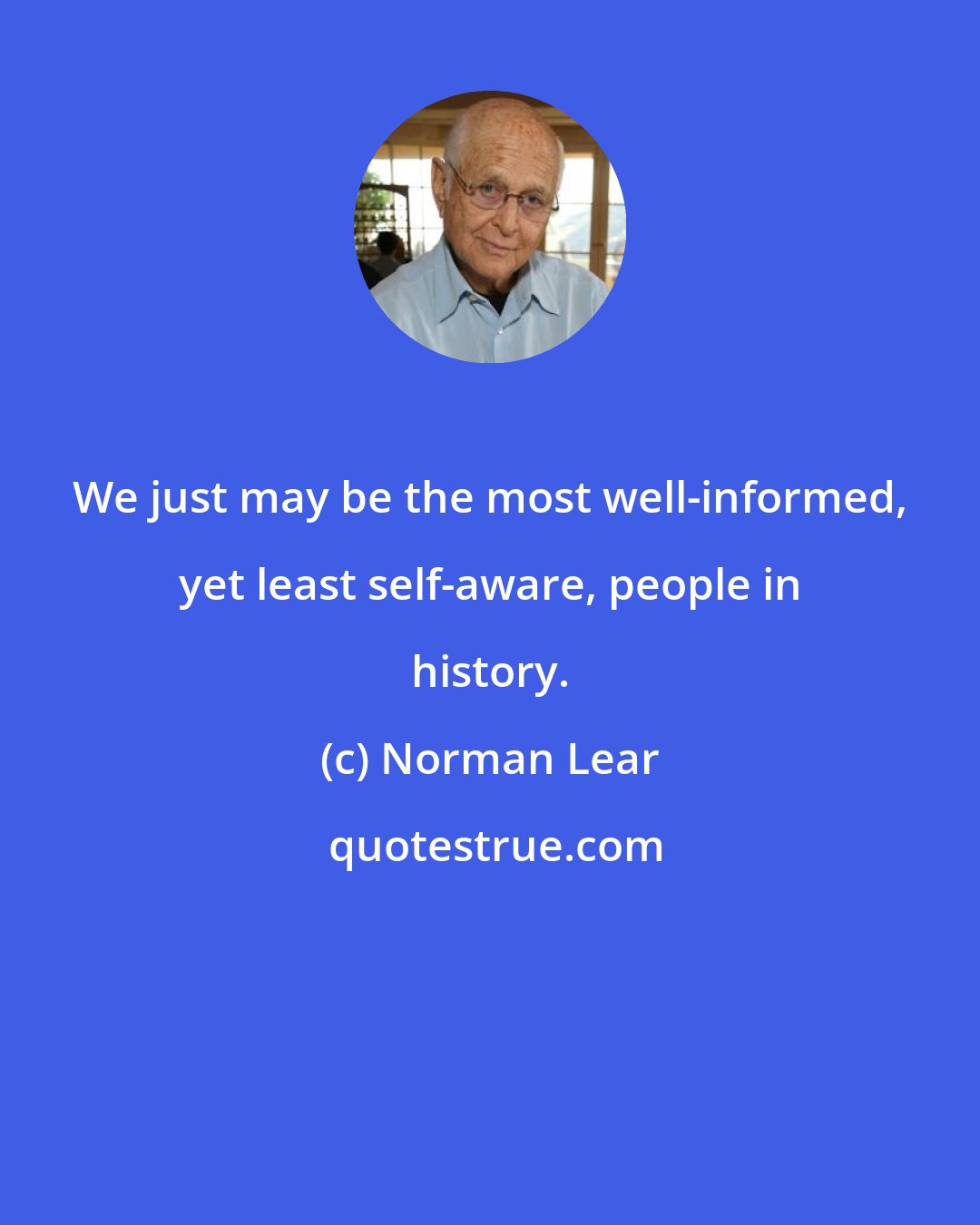 Norman Lear: We just may be the most well-informed, yet least self-aware, people in history.