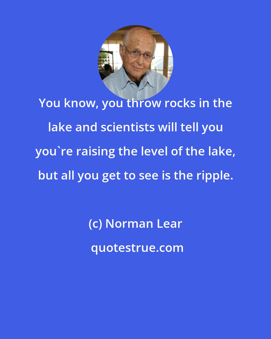 Norman Lear: You know, you throw rocks in the lake and scientists will tell you you're raising the level of the lake, but all you get to see is the ripple.