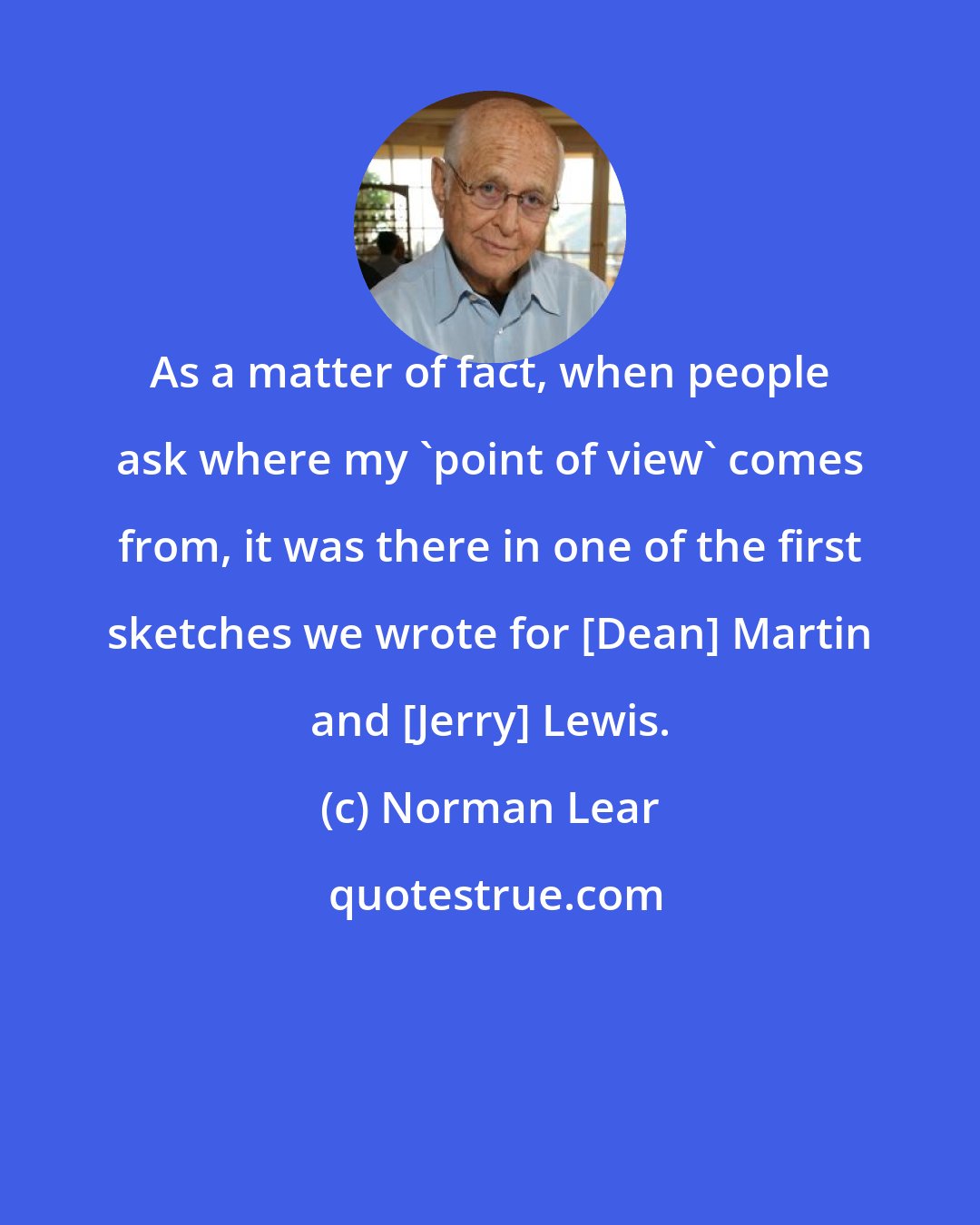 Norman Lear: As a matter of fact, when people ask where my 'point of view' comes from, it was there in one of the first sketches we wrote for [Dean] Martin and [Jerry] Lewis.