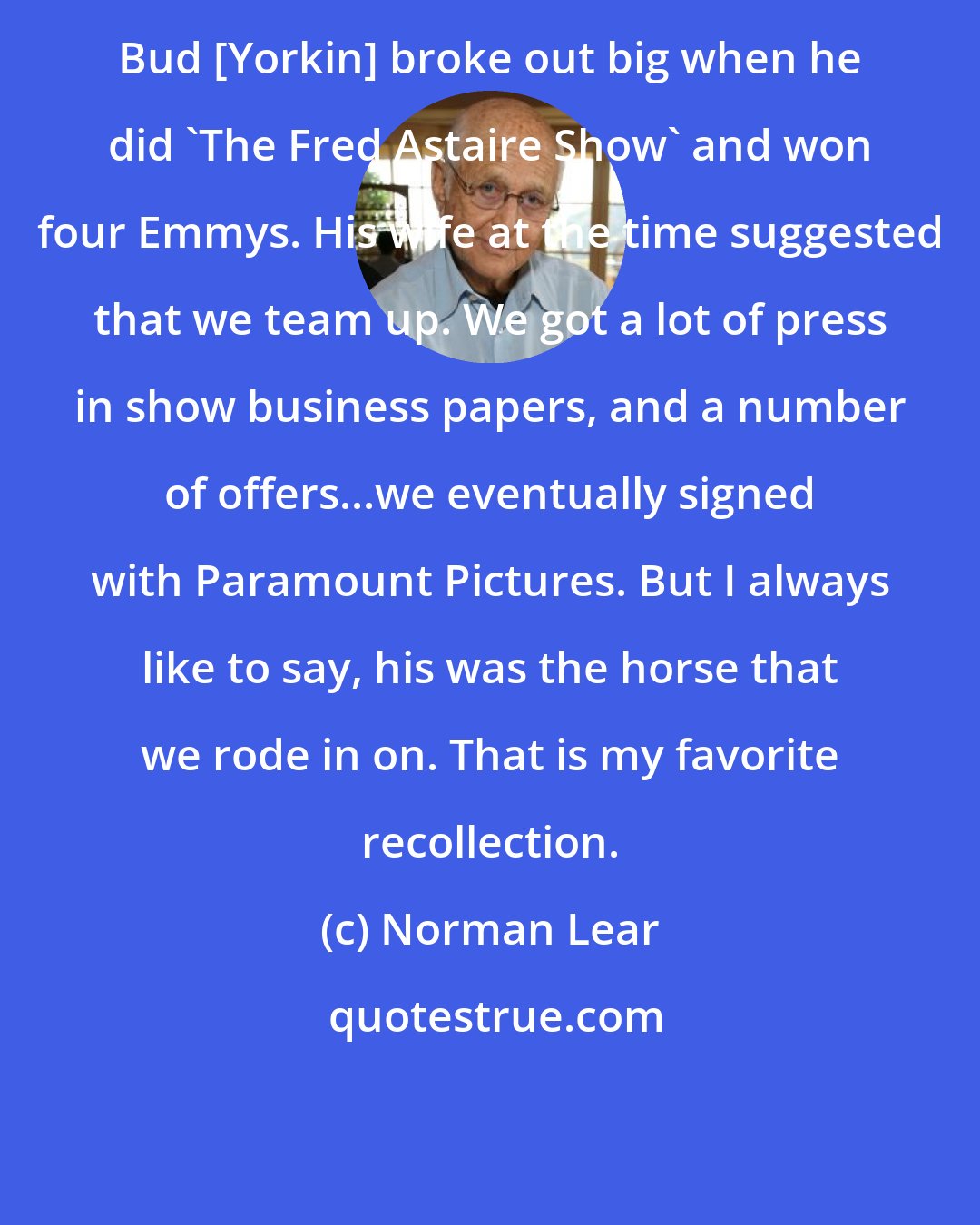 Norman Lear: Bud [Yorkin] broke out big when he did 'The Fred Astaire Show' and won four Emmys. His wife at the time suggested that we team up. We got a lot of press in show business papers, and a number of offers...we eventually signed with Paramount Pictures. But I always like to say, his was the horse that we rode in on. That is my favorite recollection.