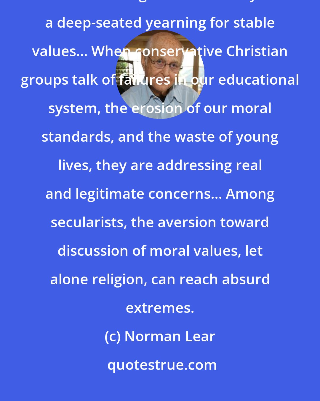 Norman Lear: ... For all our alarm, it is clear that the religious right is responding to a real hunger in our society... a deep-seated yearning for stable values... When conservative Christian groups talk of failures in our educational system, the erosion of our moral standards, and the waste of young lives, they are addressing real and legitimate concerns... Among secularists, the aversion toward discussion of moral values, let alone religion, can reach absurd extremes.