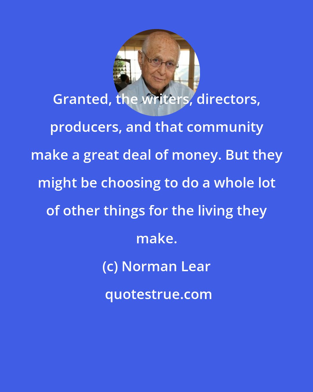 Norman Lear: Granted, the writers, directors, producers, and that community make a great deal of money. But they might be choosing to do a whole lot of other things for the living they make.