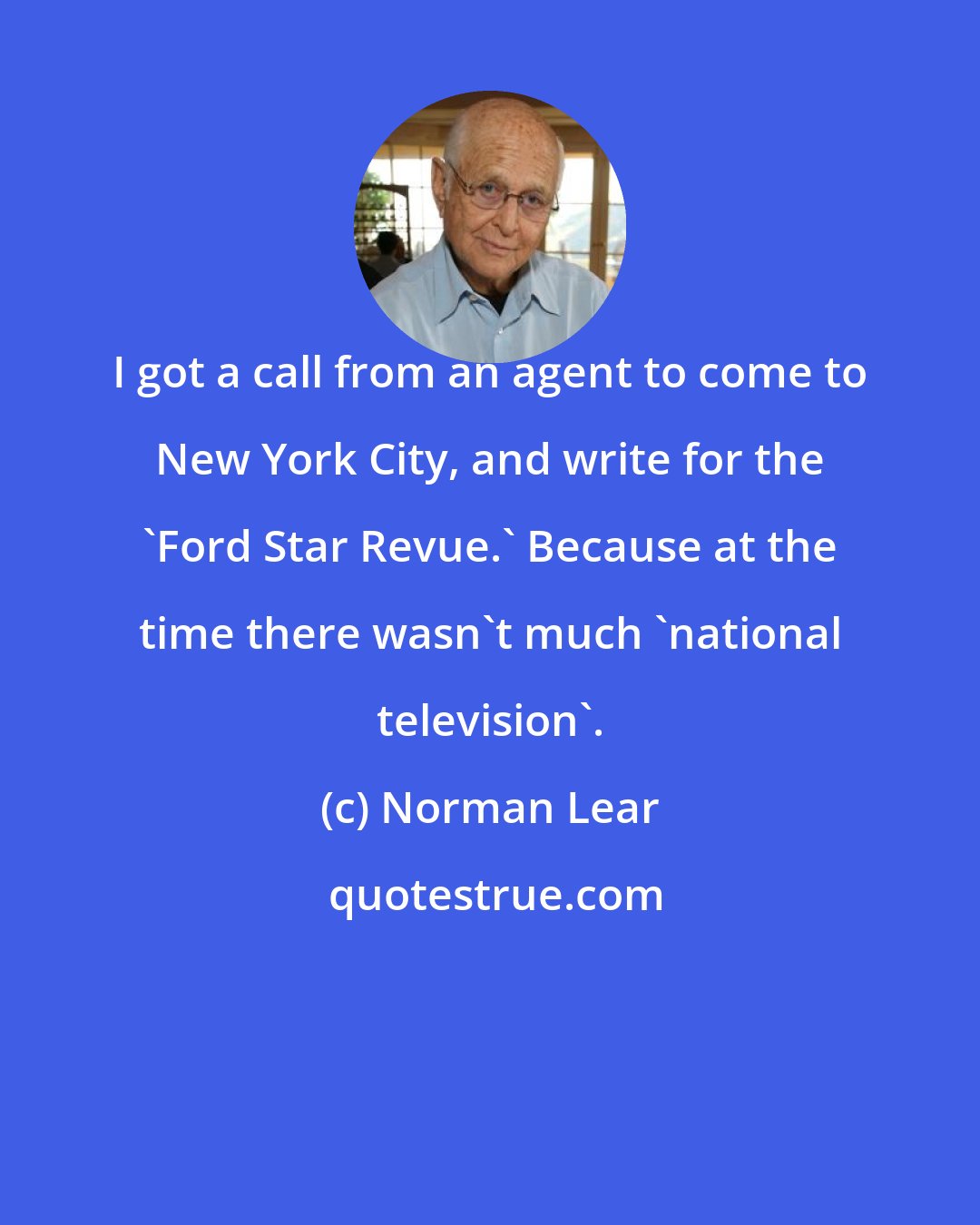 Norman Lear: I got a call from an agent to come to New York City, and write for the 'Ford Star Revue.' Because at the time there wasn't much 'national television'.