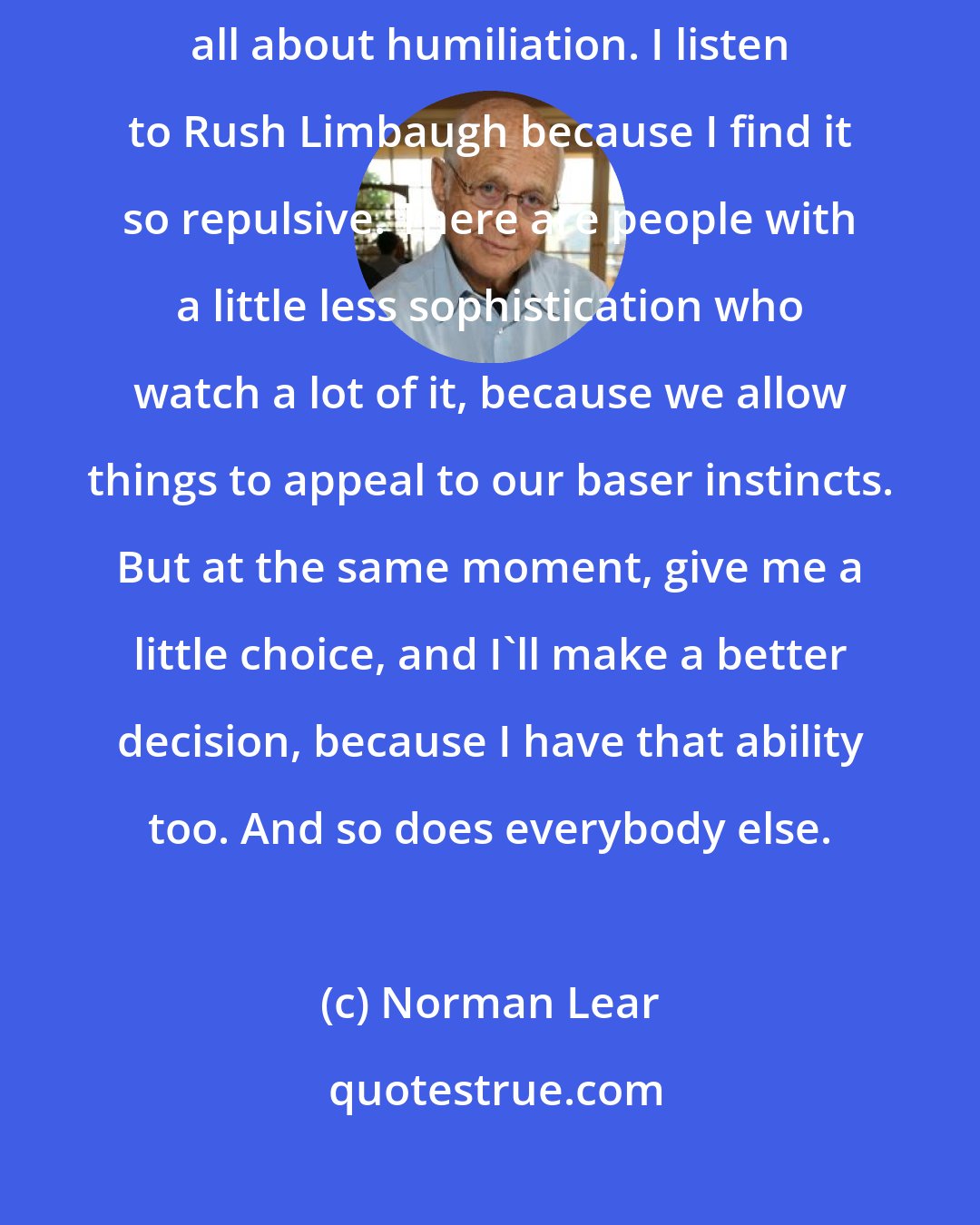 Norman Lear: I looked at enough of American Idol in the first weeks, and they're all about humiliation. I listen to Rush Limbaugh because I find it so repulsive. There are people with a little less sophistication who watch a lot of it, because we allow things to appeal to our baser instincts. But at the same moment, give me a little choice, and I'll make a better decision, because I have that ability too. And so does everybody else.