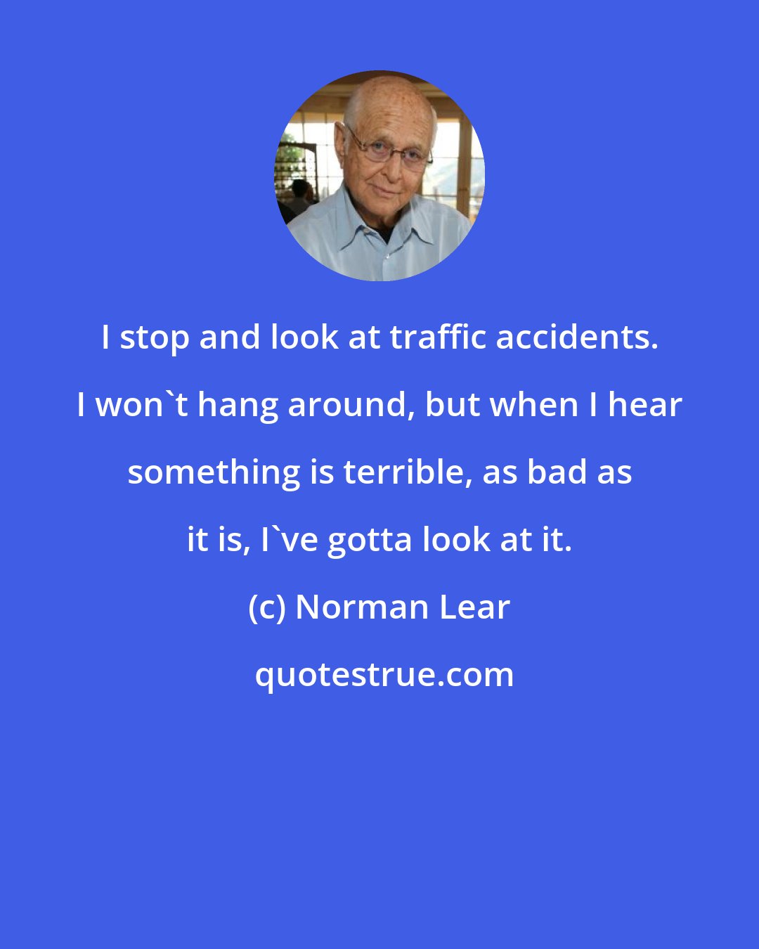 Norman Lear: I stop and look at traffic accidents. I won't hang around, but when I hear something is terrible, as bad as it is, I've gotta look at it.