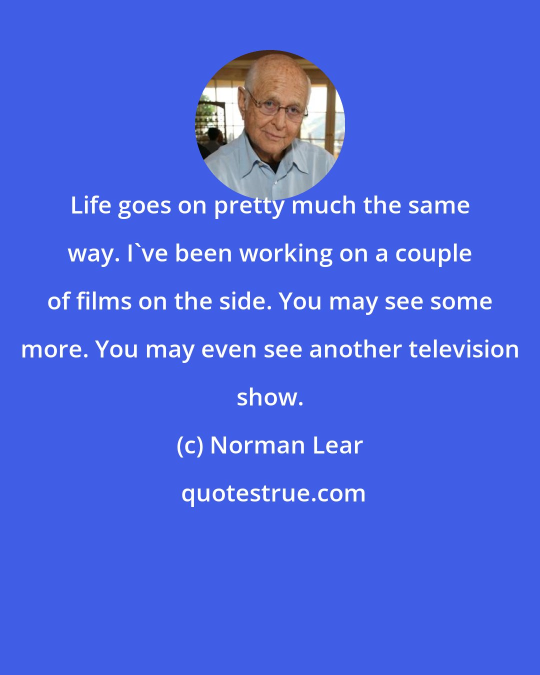 Norman Lear: Life goes on pretty much the same way. I've been working on a couple of films on the side. You may see some more. You may even see another television show.