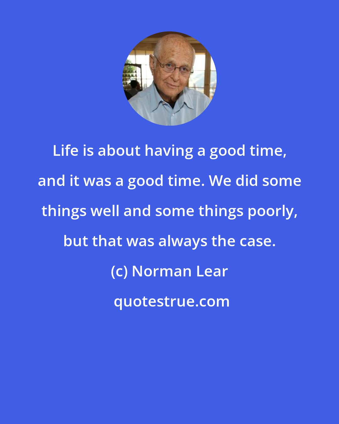 Norman Lear: Life is about having a good time, and it was a good time. We did some things well and some things poorly, but that was always the case.