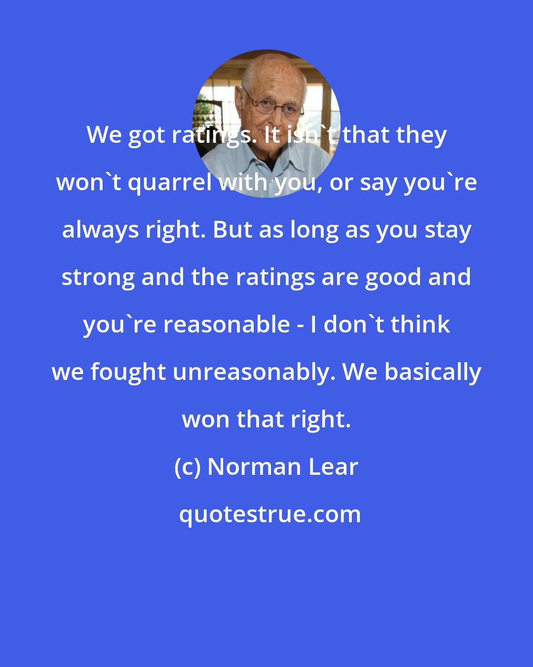 Norman Lear: We got ratings. It isn't that they won't quarrel with you, or say you're always right. But as long as you stay strong and the ratings are good and you're reasonable - I don't think we fought unreasonably. We basically won that right.