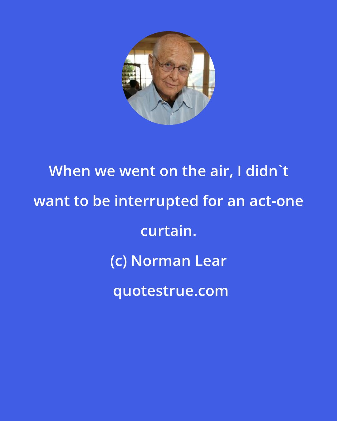 Norman Lear: When we went on the air, I didn't want to be interrupted for an act-one curtain.