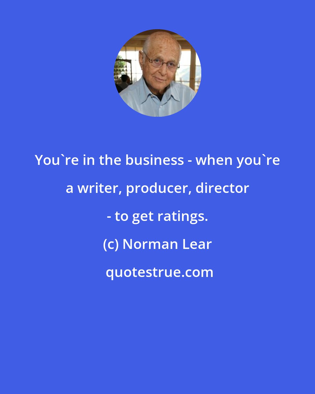 Norman Lear: You're in the business - when you're a writer, producer, director - to get ratings.