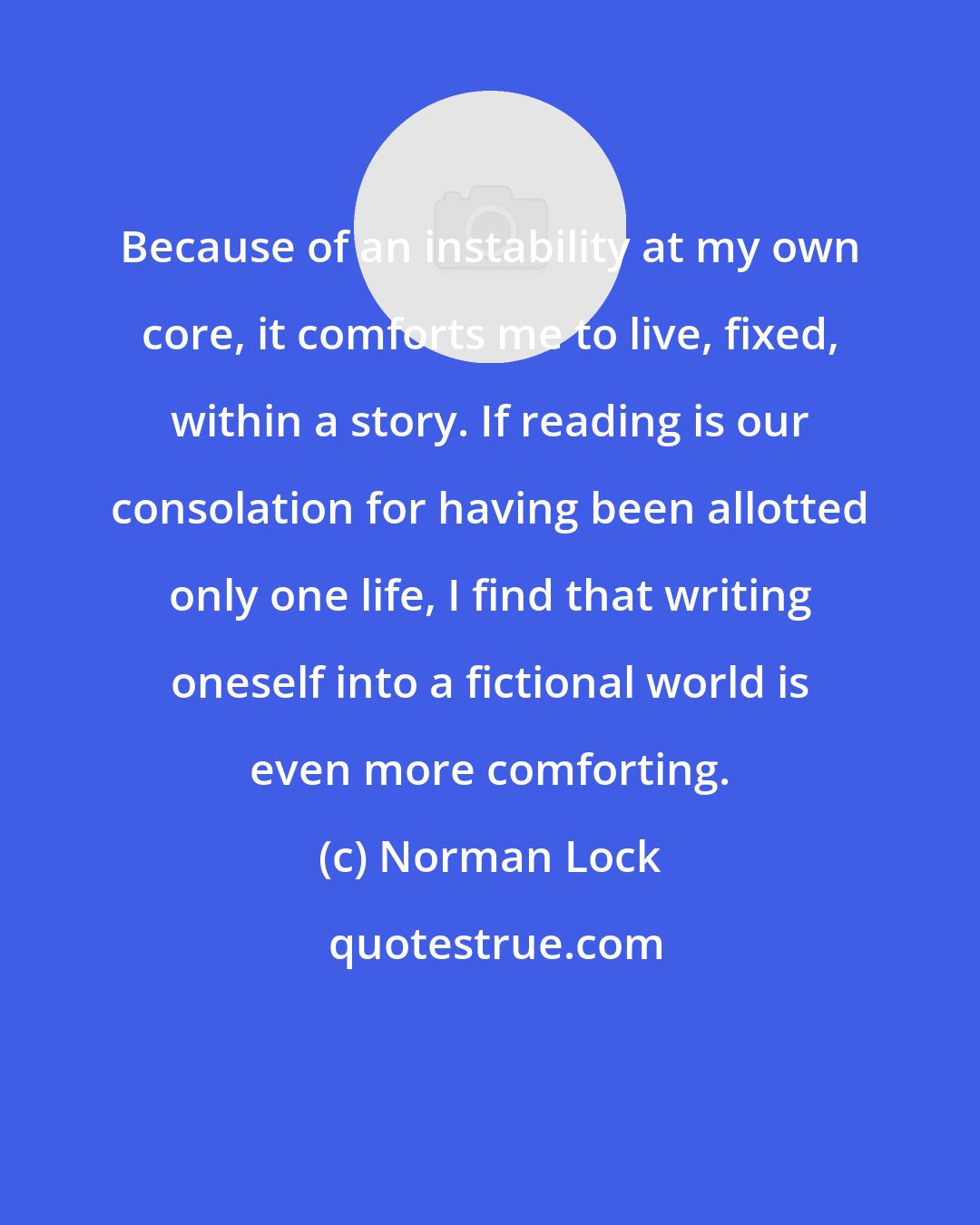 Norman Lock: Because of an instability at my own core, it comforts me to live, fixed, within a story. If reading is our consolation for having been allotted only one life, I find that writing oneself into a fictional world is even more comforting.