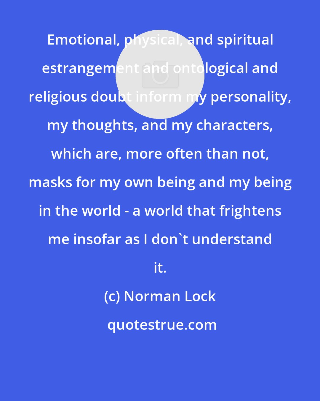 Norman Lock: Emotional, physical, and spiritual estrangement and ontological and religious doubt inform my personality, my thoughts, and my characters, which are, more often than not, masks for my own being and my being in the world - a world that frightens me insofar as I don't understand it.