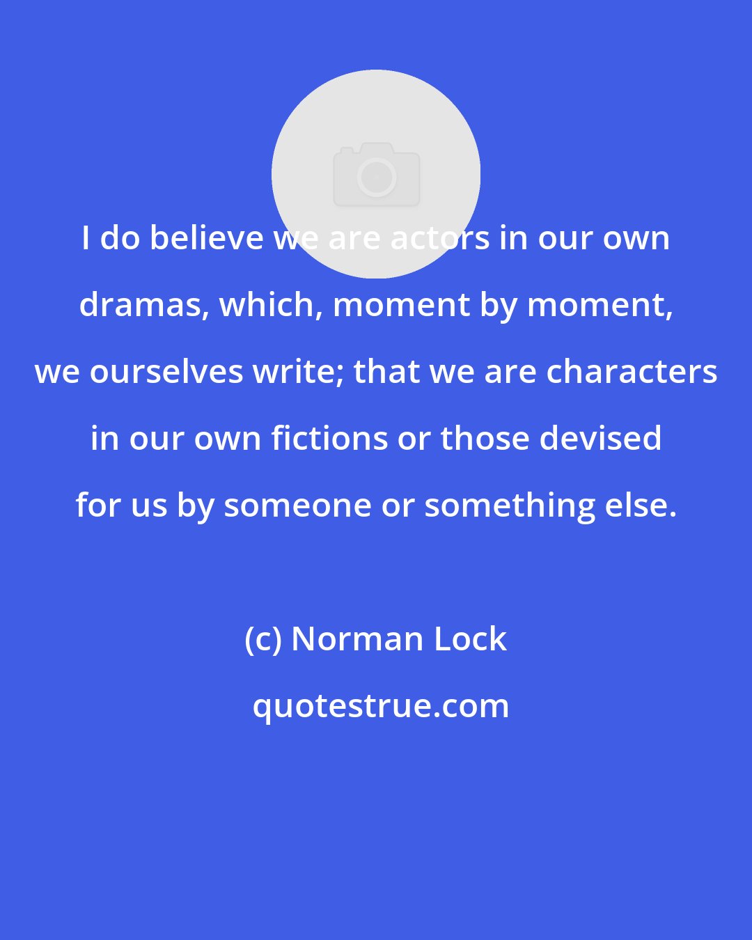 Norman Lock: I do believe we are actors in our own dramas, which, moment by moment, we ourselves write; that we are characters in our own fictions or those devised for us by someone or something else.