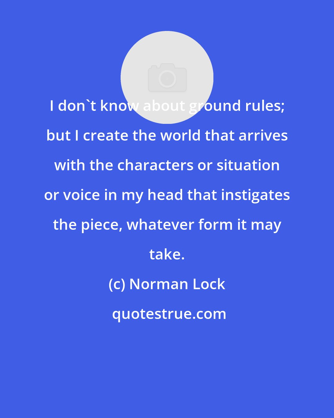 Norman Lock: I don't know about ground rules; but I create the world that arrives with the characters or situation or voice in my head that instigates the piece, whatever form it may take.