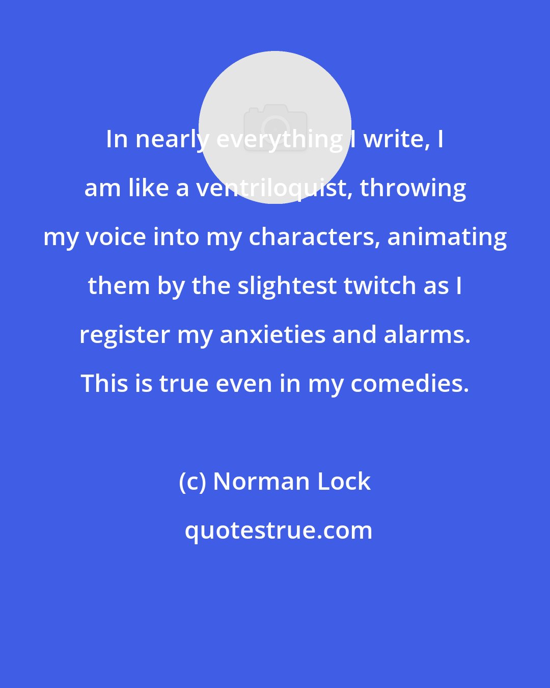 Norman Lock: In nearly everything I write, I am like a ventriloquist, throwing my voice into my characters, animating them by the slightest twitch as I register my anxieties and alarms. This is true even in my comedies.
