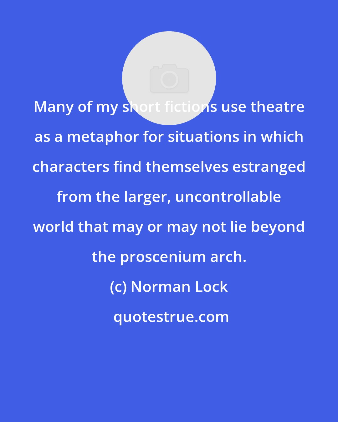 Norman Lock: Many of my short fictions use theatre as a metaphor for situations in which characters find themselves estranged from the larger, uncontrollable world that may or may not lie beyond the proscenium arch.