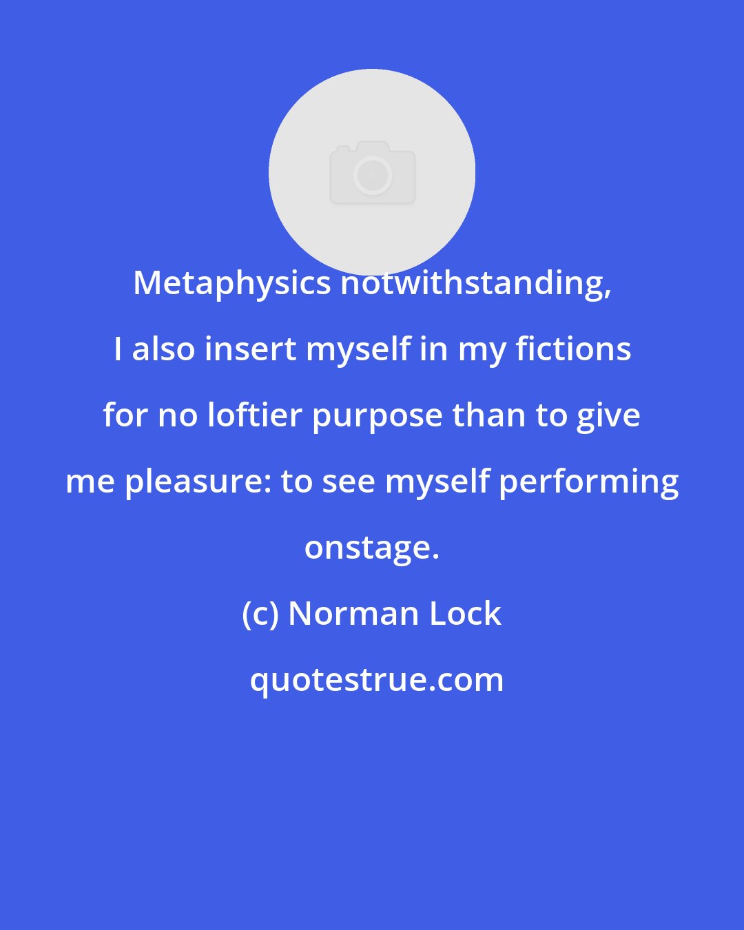 Norman Lock: Metaphysics notwithstanding, I also insert myself in my fictions for no loftier purpose than to give me pleasure: to see myself performing onstage.