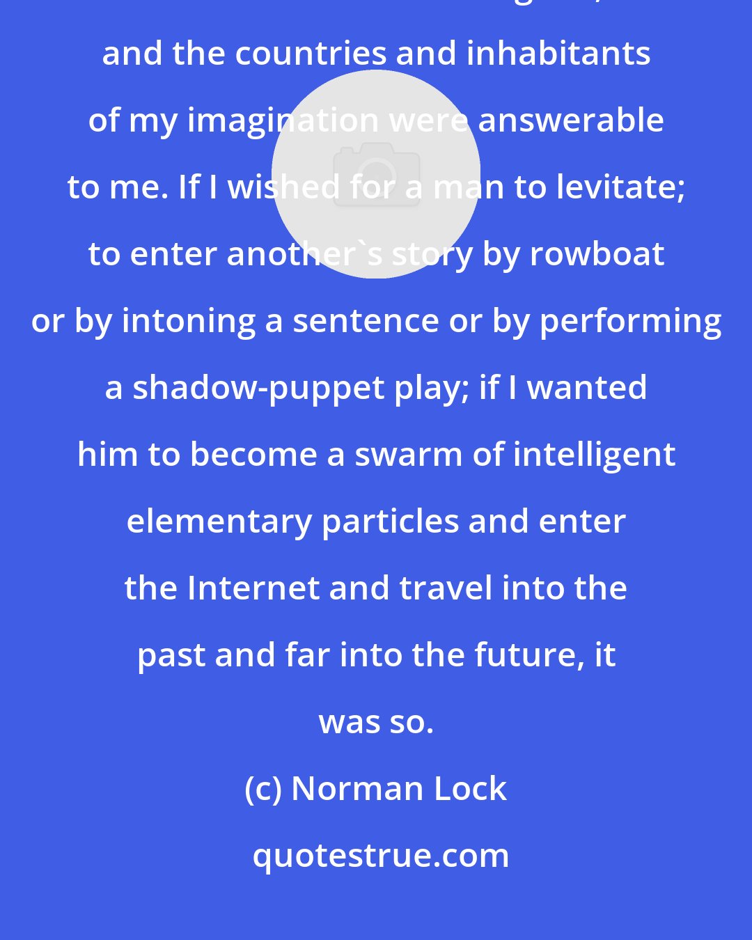 Norman Lock: My fictional worlds were those of a fabulist, of an intellectual fantasist. I was the lawgiver, and the countries and inhabitants of my imagination were answerable to me. If I wished for a man to levitate; to enter another's story by rowboat or by intoning a sentence or by performing a shadow-puppet play; if I wanted him to become a swarm of intelligent elementary particles and enter the Internet and travel into the past and far into the future, it was so.